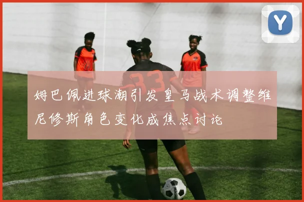 姆巴佩进球潮引发皇马战术调整维尼修斯角色变化成焦点讨论