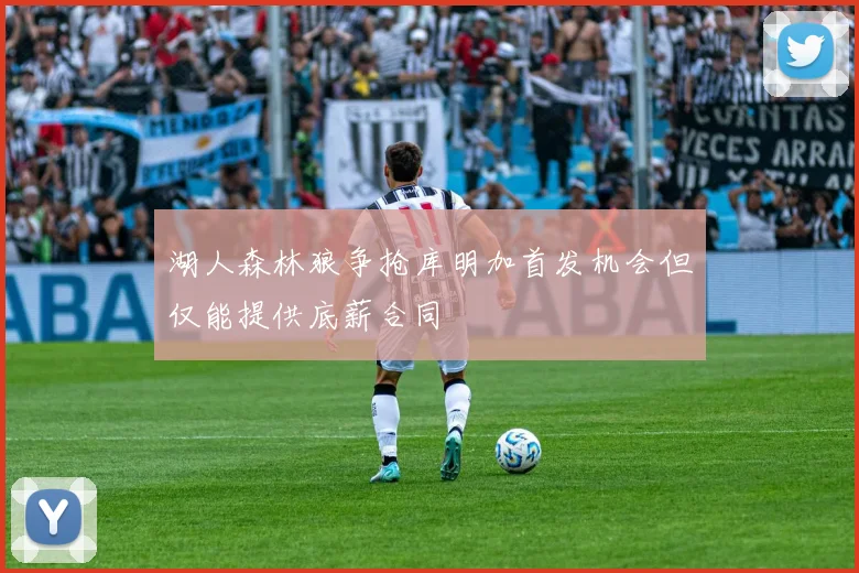 湖人森林狼争抢库明加首发机会但仅能提供底薪合同