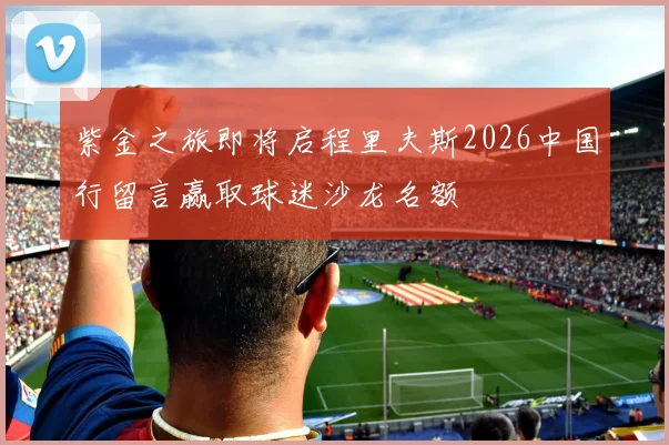 紫金之旅即将启程里夫斯2026中国行留言赢取球迷沙龙名额