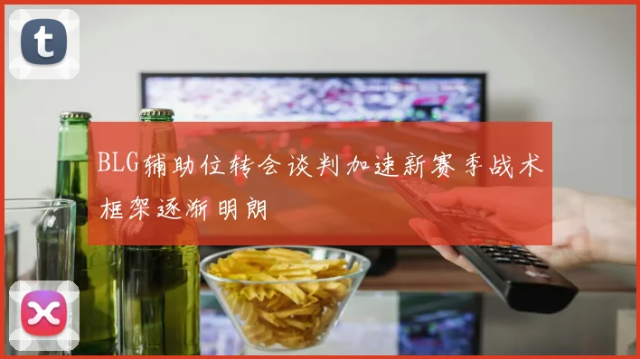 BLG辅助位转会谈判加速新赛季战术框架逐渐明朗