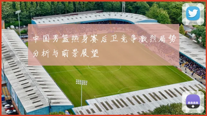 中国男篮热身赛后卫竞争激烈局势分析与前景展望