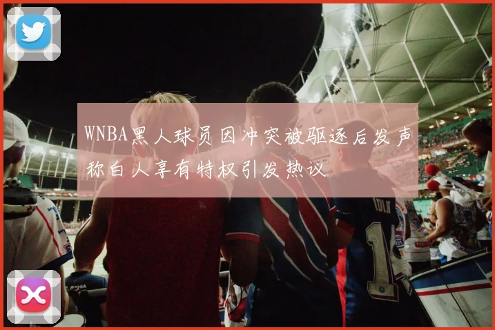WNBA黑人球员因冲突被驱逐后发声称白人享有特权引发热议