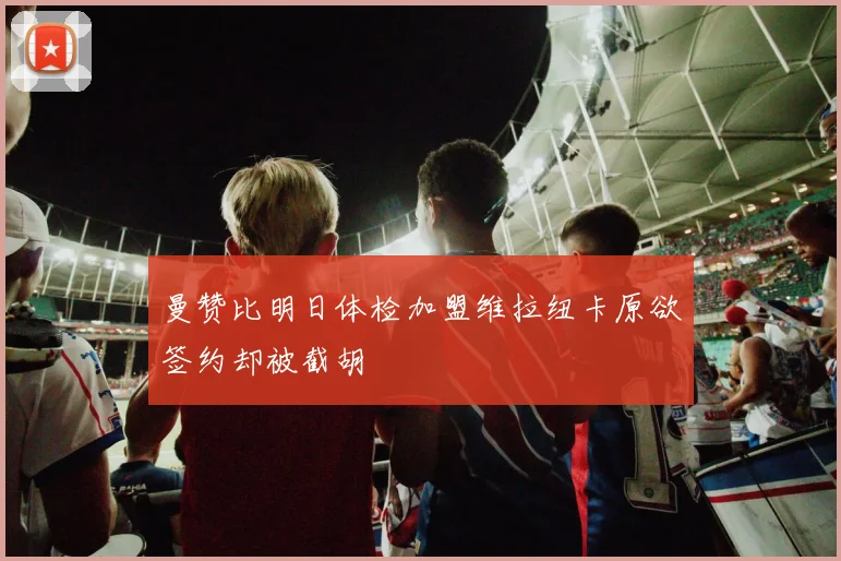 曼赞比明日体检加盟维拉纽卡原欲签约却被截胡