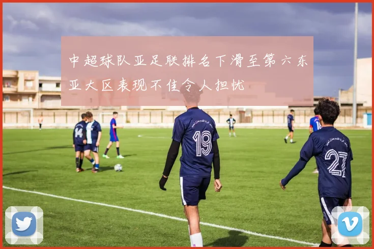 中超球队亚足联排名下滑至第六东亚大区表现不佳令人担忧