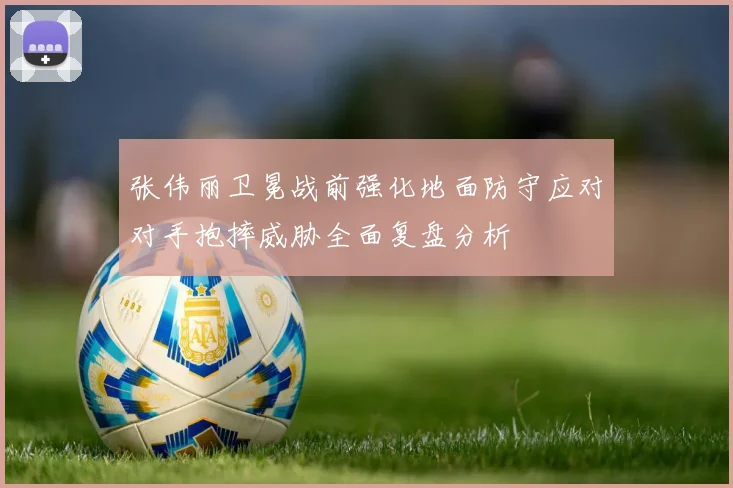张伟丽卫冕战前强化地面防守应对对手抱摔威胁全面复盘分析