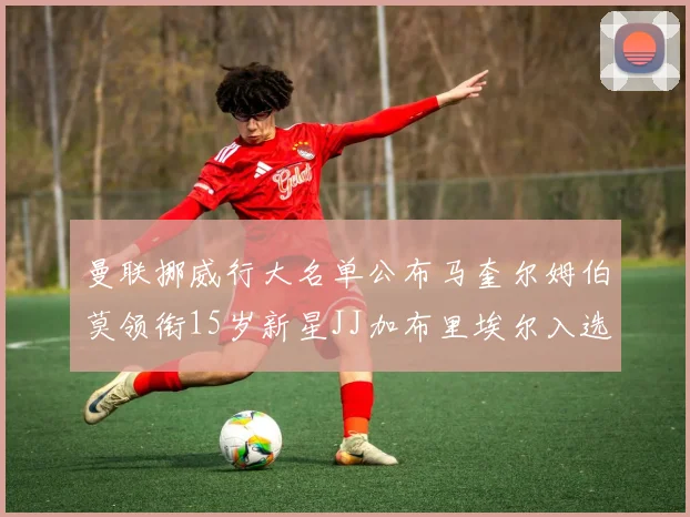 曼联挪威行大名单公布马奎尔姆伯莫领衔15岁新星JJ加布里埃尔入选