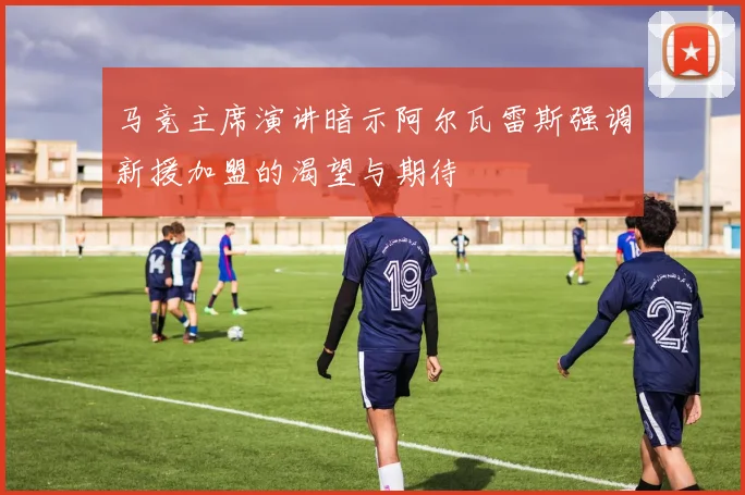 马竞主席演讲暗示阿尔瓦雷斯强调新援加盟的渴望与期待