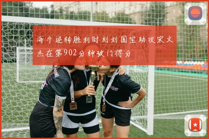海牛逆转胜利时刻刘国宝助攻宋文杰在第902分钟破门得分