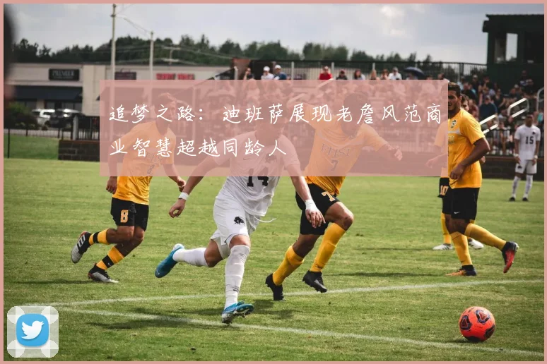 追梦之路：迪班萨展现老詹风范商业智慧超越同龄人